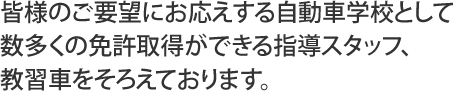皆様のご要望にお応えする自動車学校として数多くの免許取得ができる指導スタッフ、教習車をそろえております。